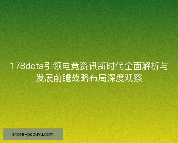 178dota引领电竞资讯新时代全面解析与发展前瞻战略布局深度观察