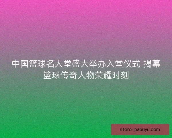 中国篮球名人堂盛大举办入堂仪式 揭幕篮球传奇人物荣耀时刻