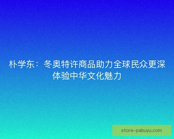 朴学东:冬奥特许商品助力全球民众更深体验中华文化魅力 朴学东:冬奥特许商品助力全球民众更深体验中华文化魅力