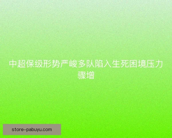 中超保级形势严峻多队陷入生死困境压力骤增 中超保级形势严峻多队陷入生死困境压力骤增