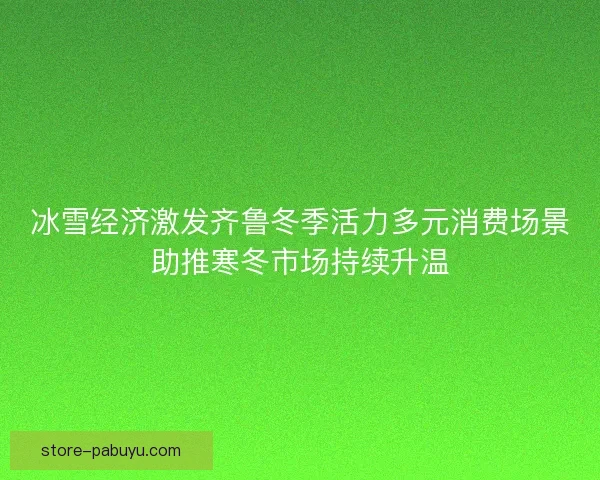 冰雪经济激发齐鲁冬季活力多元消费场景助推寒冬市场持续升温