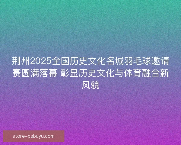 荆州2025全国历史文化名城羽毛球邀请赛圆满落幕 彰显历史文化与体育融合新风貌 荆州2025全国历史文化名城羽毛球邀请赛圆满落幕 彰显历史文化与体育融合新风貌