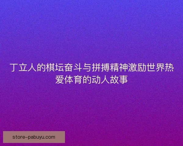 丁立人的棋坛奋斗与拼搏精神激励世界热爱体育的动人故事 丁立人的棋坛奋斗与拼搏精神激励世界热爱体育的动人故事