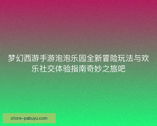 梦幻西游手游泡泡乐园全新冒险玩法与欢乐社交体验指南奇妙之旅吧 梦幻西游手游泡泡乐园全新冒险玩法与欢乐社交体验指南奇妙之旅吧