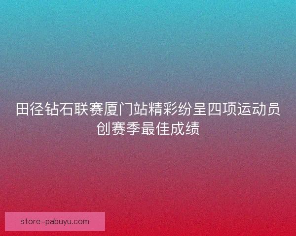 田径钻石联赛厦门站精彩纷呈四项运动员创赛季最佳成绩