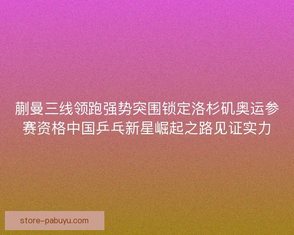 蒯曼三线领跑强势突围锁定洛杉矶奥运参赛资格中国乒乓新星崛起之路见证实力 蒯曼三线领跑强势突围锁定洛杉矶奥运参赛资格中国乒乓新星崛起之路见证实力