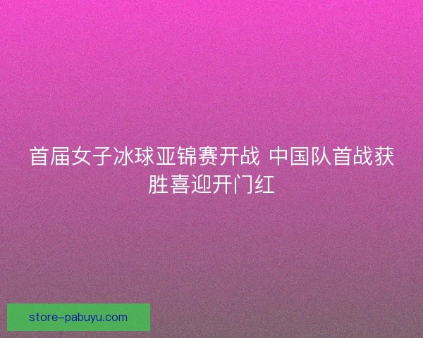 首届女子冰球亚锦赛开战 中国队首战获胜喜迎开门红