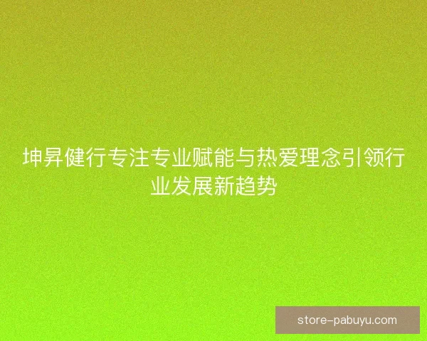 坤昇健行专注专业赋能与热爱理念引领行业发展新趋势