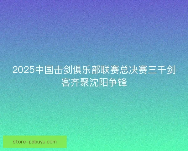 2025中国击剑俱乐部联赛总决赛三千剑客齐聚沈阳争锋 2025中国击剑俱乐部联赛总决赛三千剑客齐聚沈阳争锋