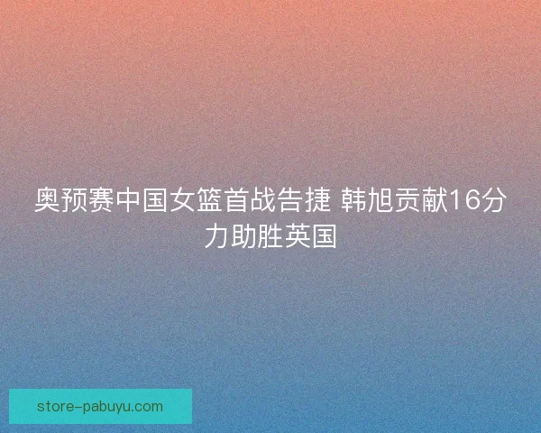 奥预赛中国女篮首战告捷 韩旭贡献16分力助胜英国
